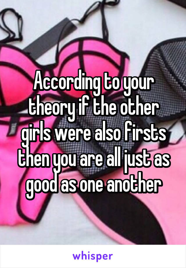 According to your theory if the other girls were also firsts then you are all just as good as one another