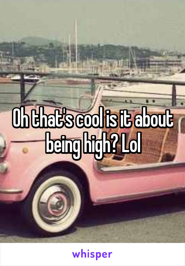 Oh that's cool is it about being high? Lol