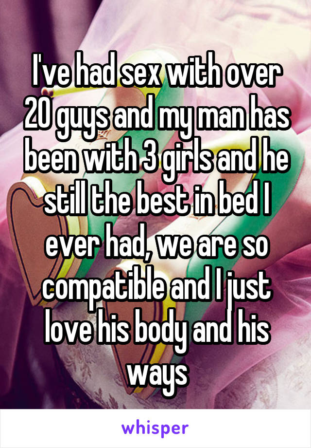 I've had sex with over 20 guys and my man has been with 3 girls and he still the best in bed I ever had, we are so compatible and I just love his body and his ways