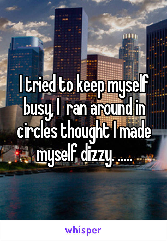 I tried to keep myself busy, I  ran around in circles thought I made myself dizzy. .....