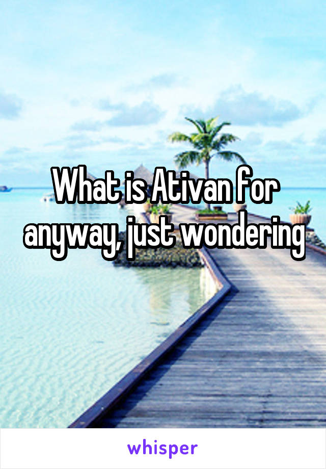 What is Ativan for anyway, just wondering 