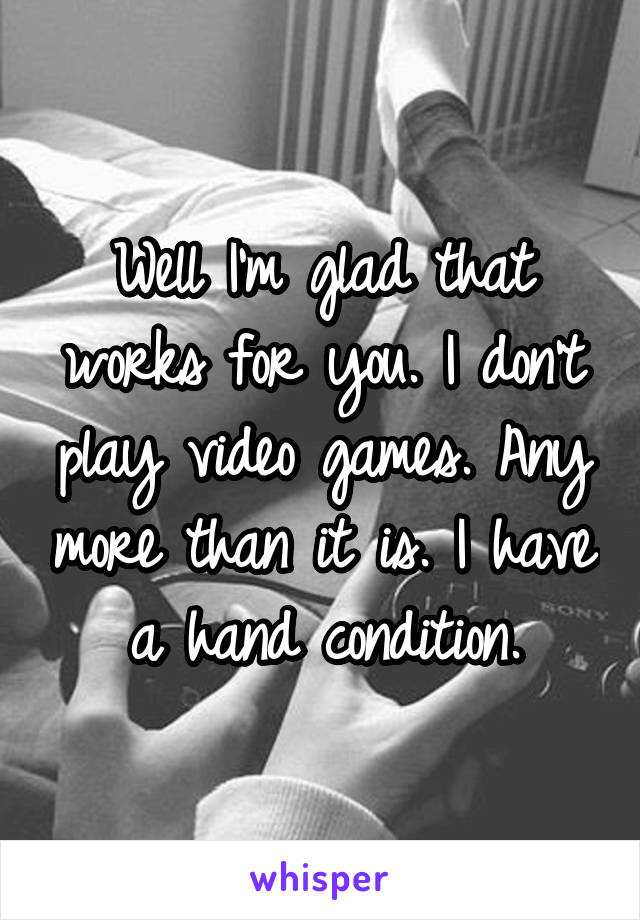 Well I'm glad that works for you. I don't play video games. Any more than it is. I have a hand condition.