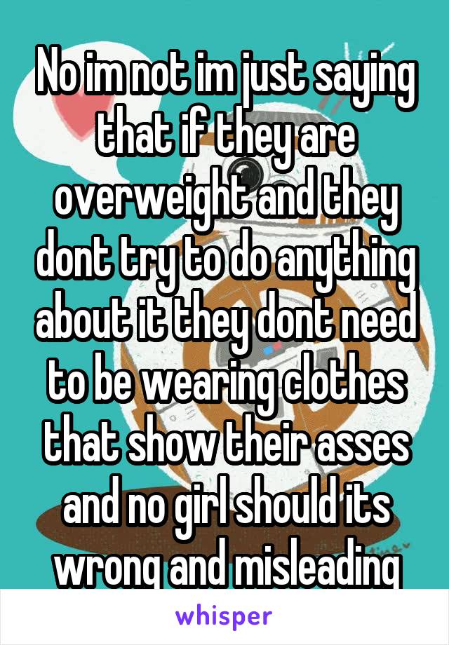 No im not im just saying that if they are overweight and they dont try to do anything about it they dont need to be wearing clothes that show their asses and no girl should its wrong and misleading