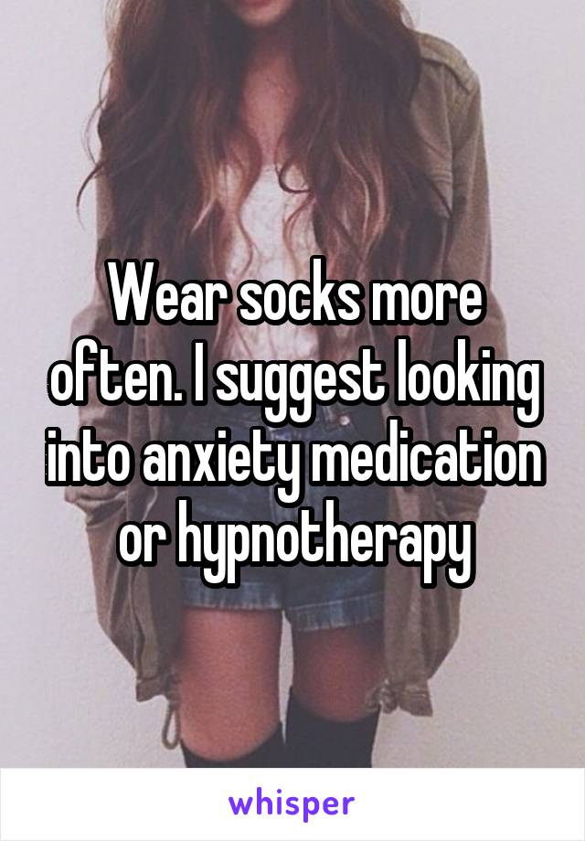 Wear socks more often. I suggest looking into anxiety medication or hypnotherapy