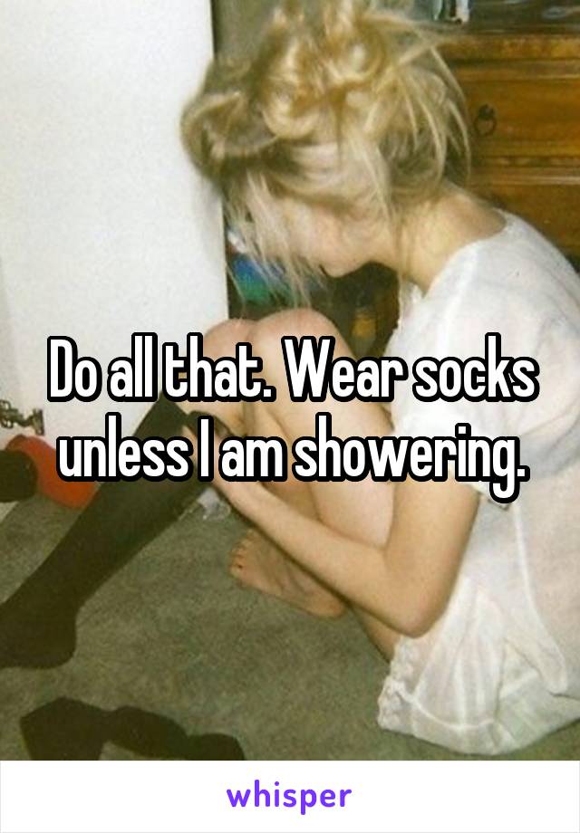 Do all that. Wear socks unless I am showering.
