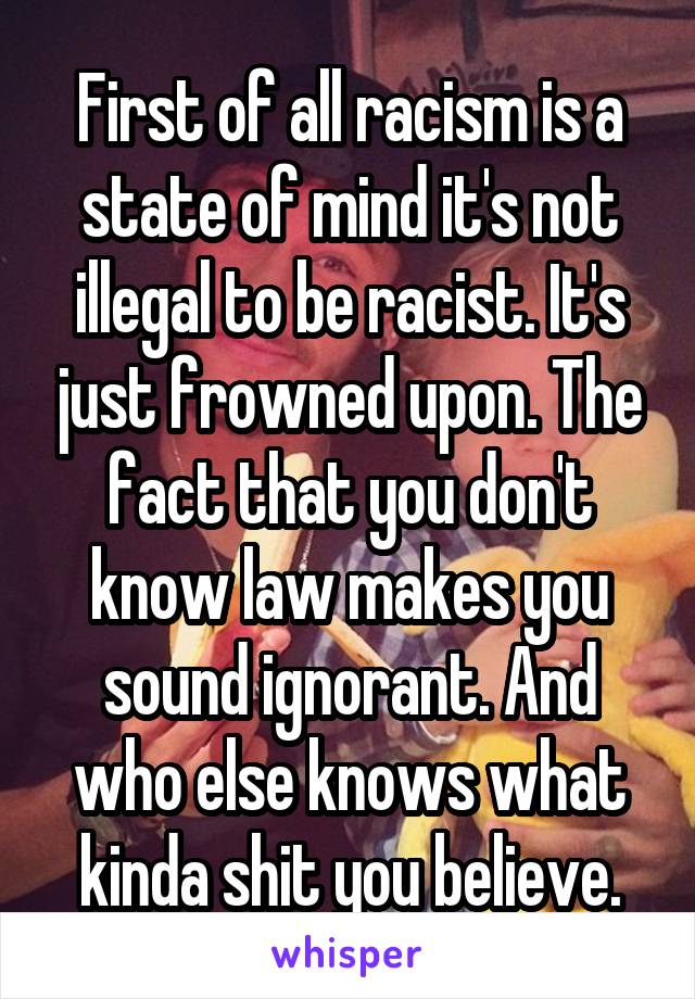 First of all racism is a state of mind it's not illegal to be racist. It's just frowned upon. The fact that you don't know law makes you sound ignorant. And who else knows what kinda shit you believe.