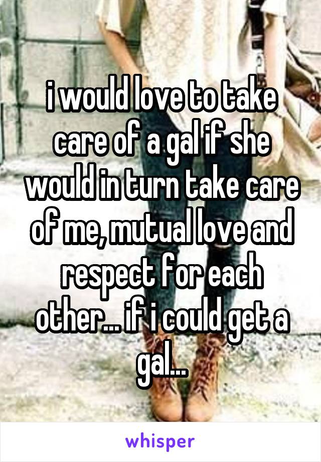 i would love to take care of a gal if she would in turn take care of me, mutual love and respect for each other... if i could get a gal...