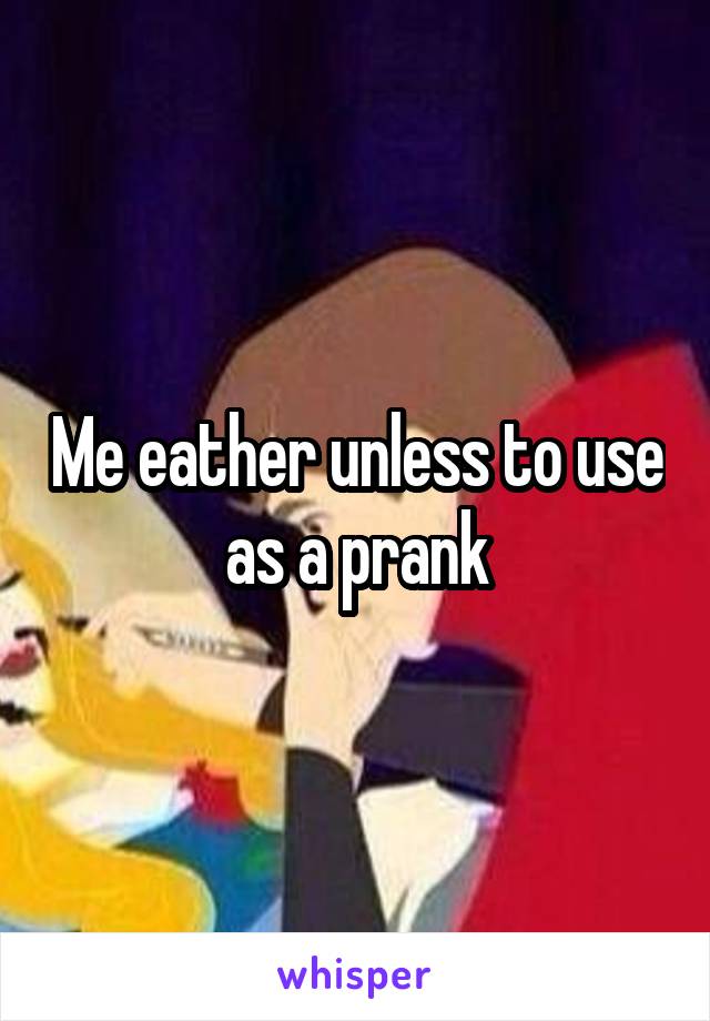 Me eather unless to use as a prank