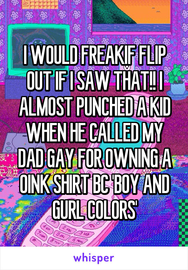 I WOULD FREAKIF FLIP OUT IF I SAW THAT!! I ALMOST PUNCHED A KID WHEN HE CALLED MY DAD GAY FOR OWNING A OINK SHIRT BC 'BOY AND GURL COLORS'