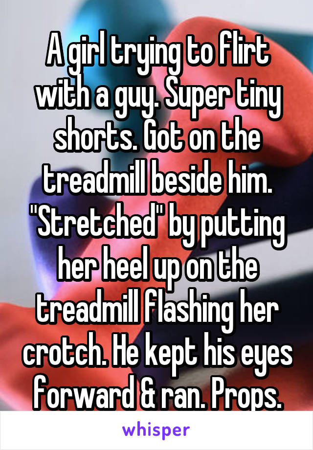 A girl trying to flirt with a guy. Super tiny shorts. Got on the treadmill beside him. "Stretched" by putting her heel up on the treadmill flashing her crotch. He kept his eyes forward & ran. Props.