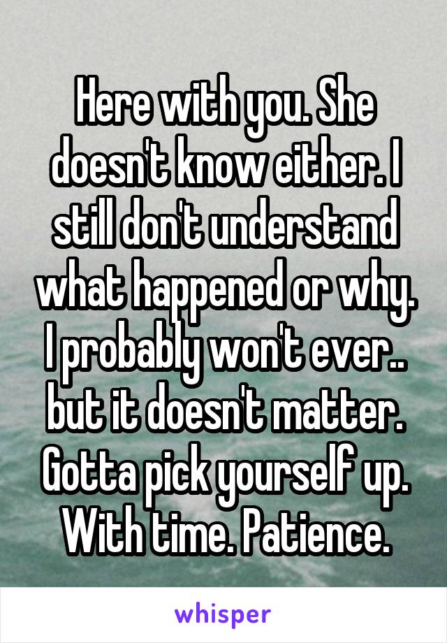 Here with you. She doesn't know either. I still don't understand what happened or why. I probably won't ever.. but it doesn't matter. Gotta pick yourself up. With time. Patience.