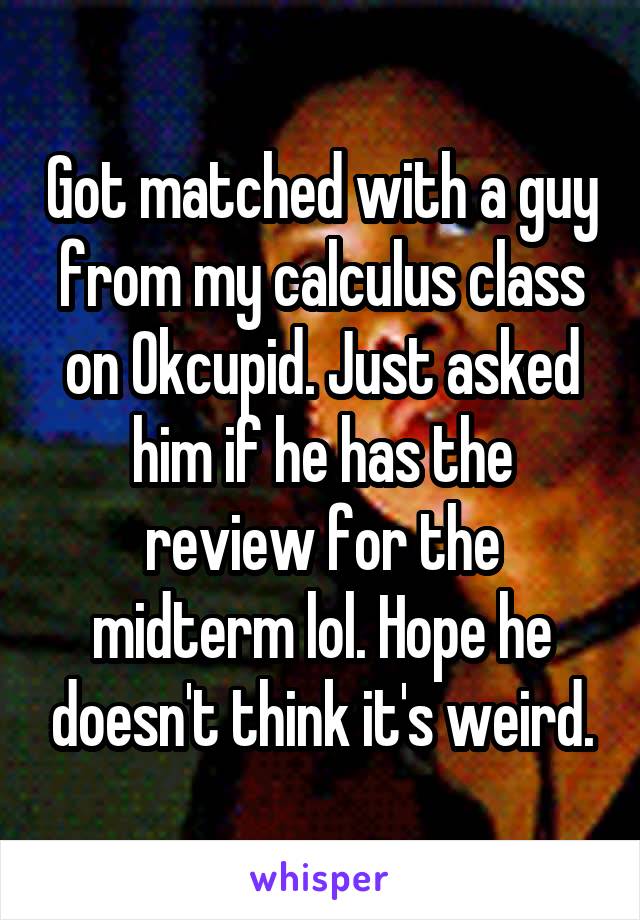 Got matched with a guy from my calculus class on Okcupid. Just asked him if he has the review for the midterm lol. Hope he doesn't think it's weird.
