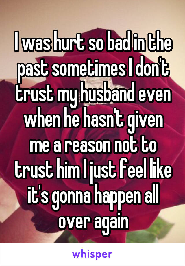 I was hurt so bad in the past sometimes I don't trust my husband even when he hasn't given me a reason not to trust him I just feel like it's gonna happen all over again
