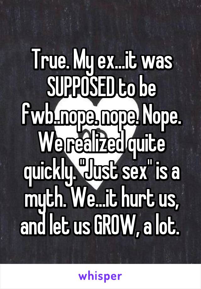 True. My ex...it was SUPPOSED to be fwb..nope. nope. Nope. We realized quite quickly. "Just sex" is a myth. We...it hurt us, and let us GROW, a lot. 