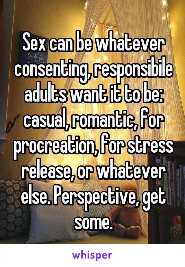 Sex can be whatever consenting, responsibile adults want it to be: casual, romantic, for procreation, for stress release, or whatever else. Perspective, get some.