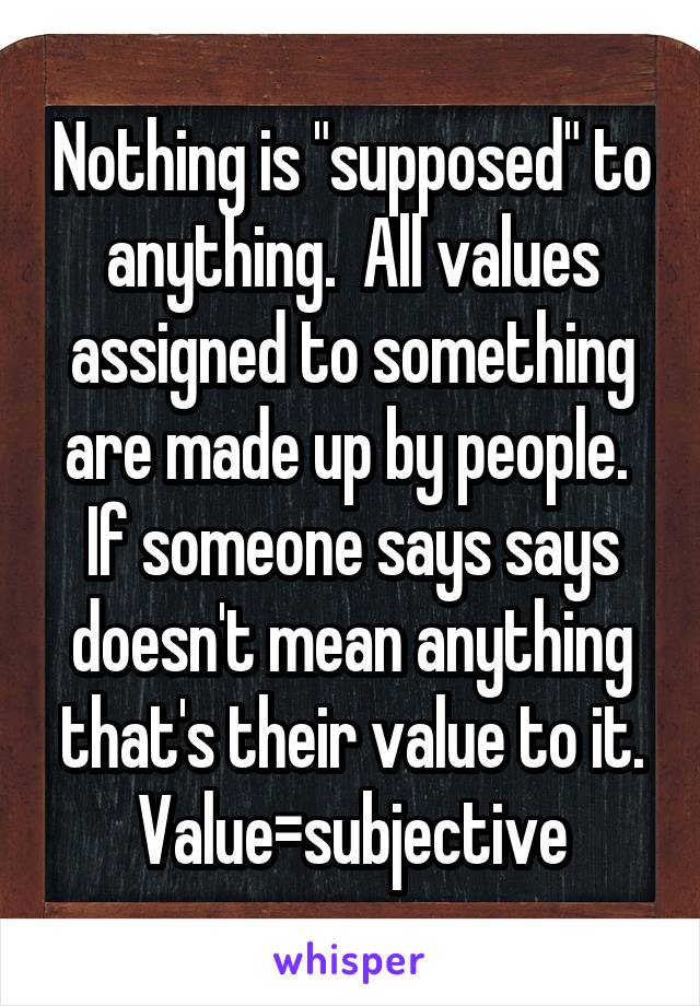 Nothing is "supposed" to anything.  All values assigned to something are made up by people.  If someone says says doesn't mean anything that's their value to it. Value=subjective