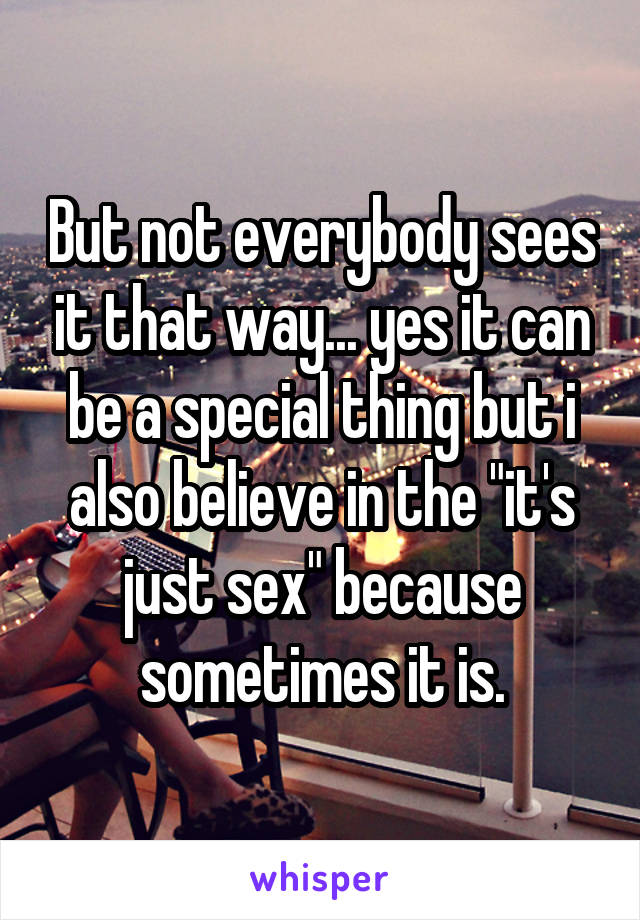 But not everybody sees it that way... yes it can be a special thing but i also believe in the "it's just sex" because sometimes it is.