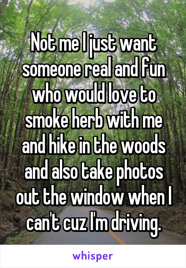 Not me I just want someone real and fun who would love to smoke herb with me and hike in the woods and also take photos out the window when I can't cuz I'm driving.