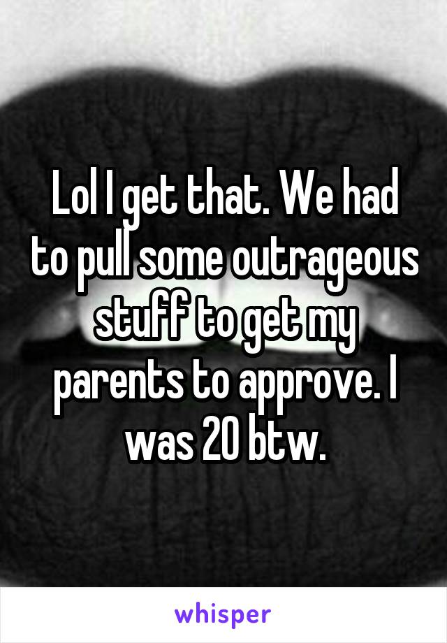 Lol I get that. We had to pull some outrageous stuff to get my parents to approve. I was 20 btw.