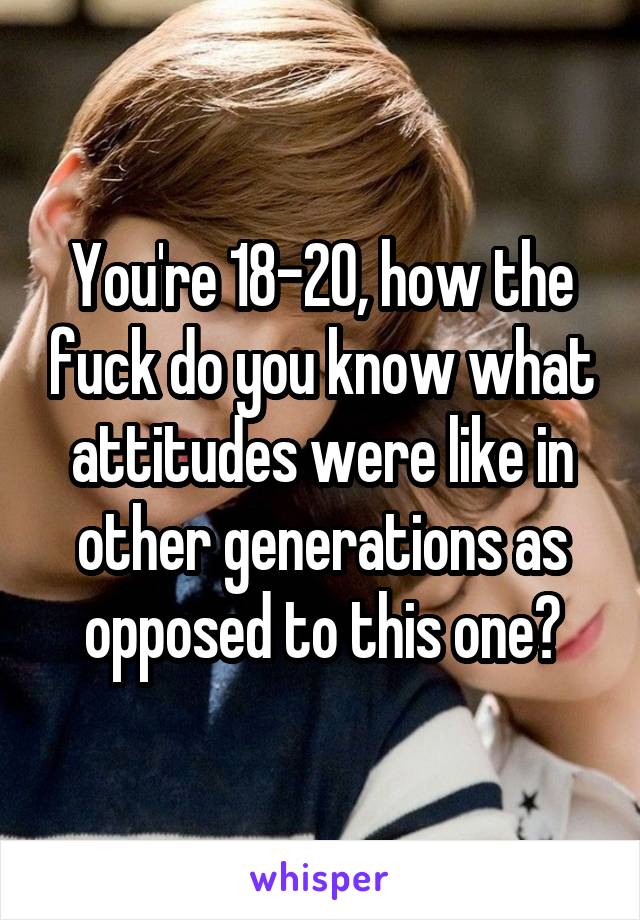 You're 18-20, how the fuck do you know what attitudes were like in other generations as opposed to this one?