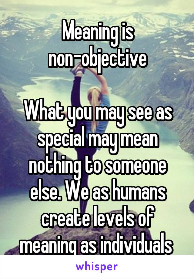 Meaning is non-objective

What you may see as special may mean nothing to someone else. We as humans create levels of meaning as individuals 