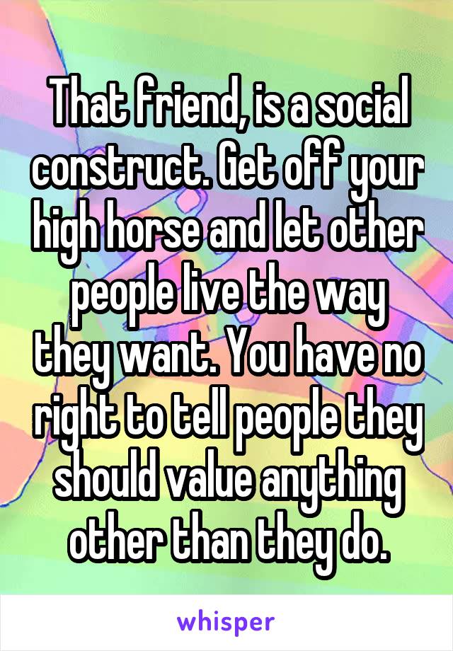 That friend, is a social construct. Get off your high horse and let other people live the way they want. You have no right to tell people they should value anything other than they do.