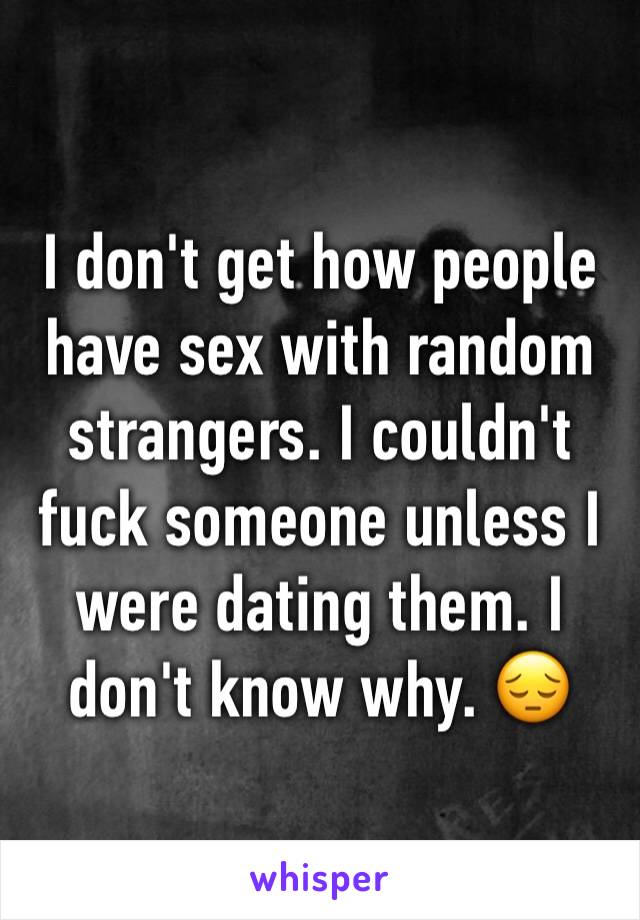 I don't get how people have sex with random strangers. I couldn't fuck someone unless I were dating them. I don't know why. 😔