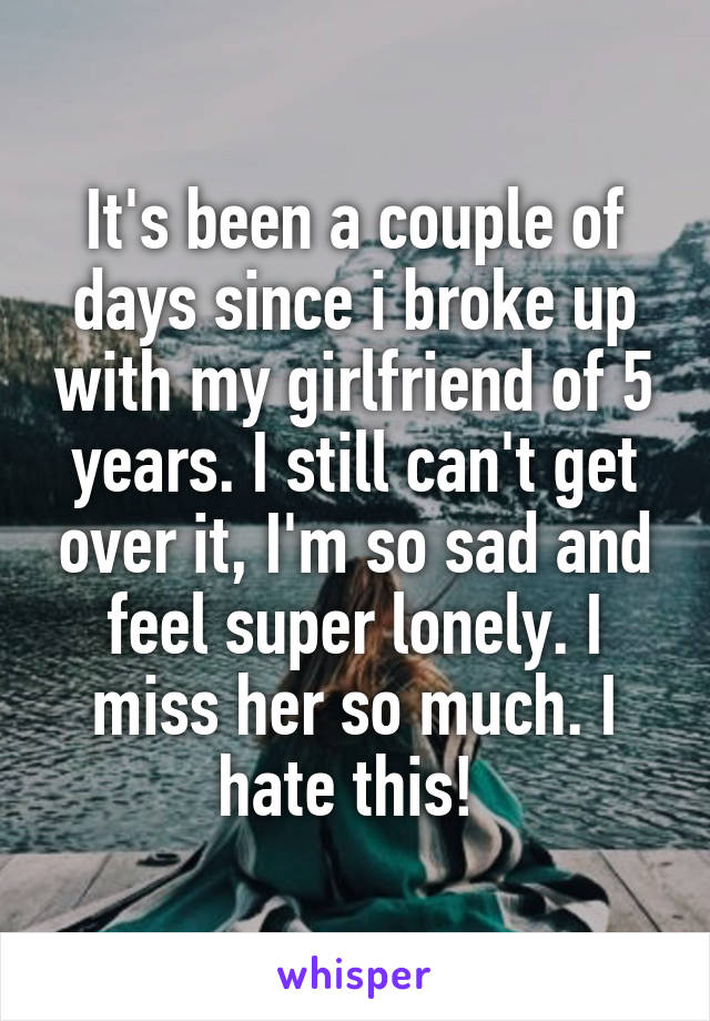 It's been a couple of days since i broke up with my girlfriend of 5 years. I still can't get over it, I'm so sad and feel super lonely. I miss her so much. I hate this! 