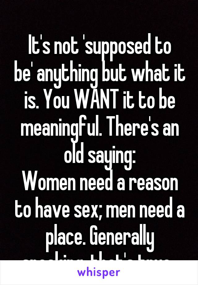 
It's not 'supposed to be' anything but what it is. You WANT it to be meaningful. There's an old saying:
Women need a reason to have sex; men need a place. Generally speaking, that's true. 