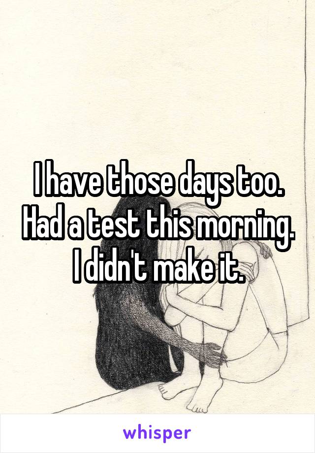 I have those days too. Had a test this morning. I didn't make it.