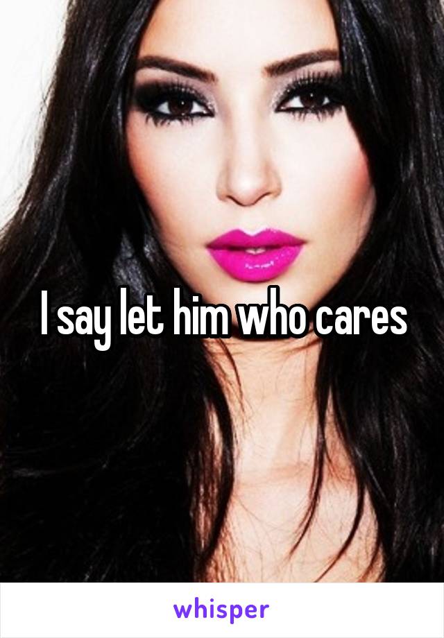 I say let him who cares