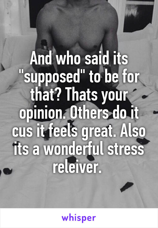 And who said its "supposed" to be for that? Thats your opinion. Others do it cus it feels great. Also its a wonderful stress releiver. 