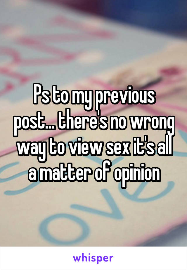 Ps to my previous post... there's no wrong way to view sex it's all a matter of opinion