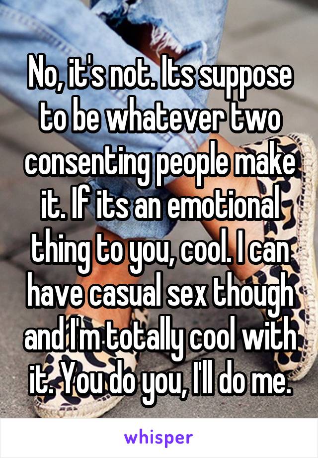 No, it's not. Its suppose to be whatever two consenting people make it. If its an emotional thing to you, cool. I can have casual sex though and I'm totally cool with it. You do you, I'll do me.