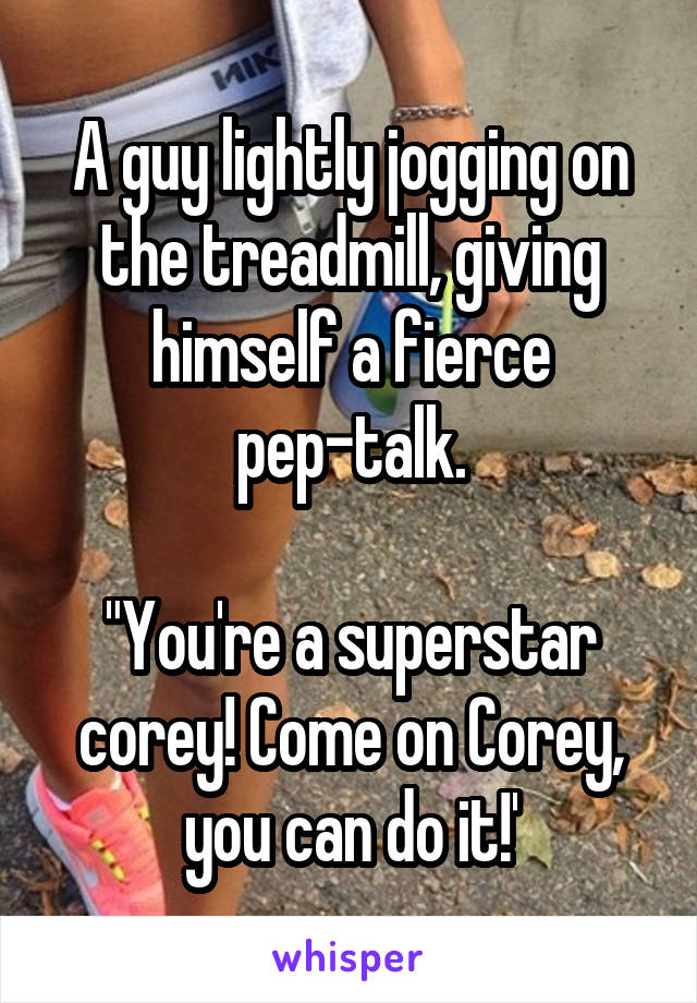 A guy lightly jogging on the treadmill, giving himself a fierce pep-talk.

"You're a superstar corey! Come on Corey, you can do it!'
