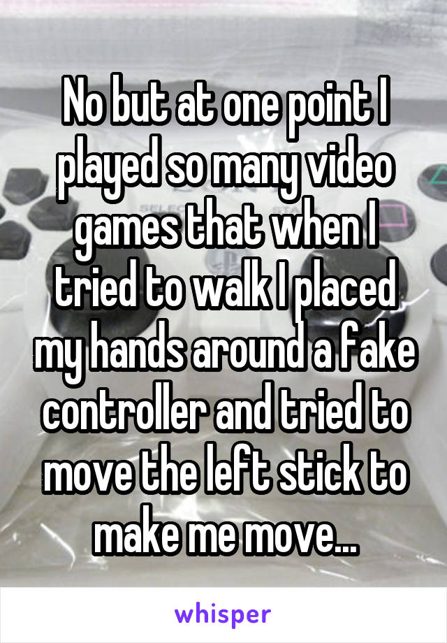 No but at one point I played so many video games that when I tried to walk I placed my hands around a fake controller and tried to move the left stick to make me move...