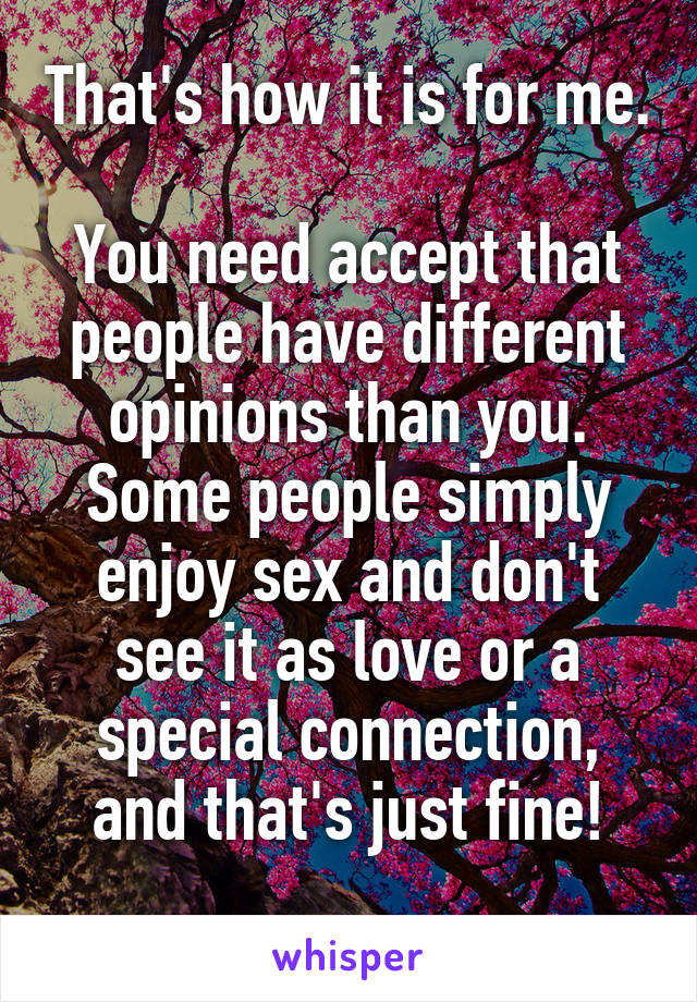 That's how it is for me.

You need accept that people have different opinions than you. Some people simply enjoy sex and don't see it as love or a special connection, and that's just fine!
