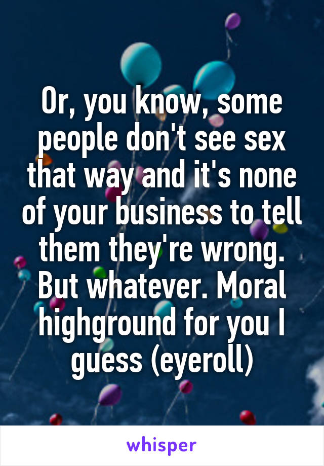 Or, you know, some people don't see sex that way and it's none of your business to tell them they're wrong.
But whatever. Moral highground for you I guess (eyeroll)