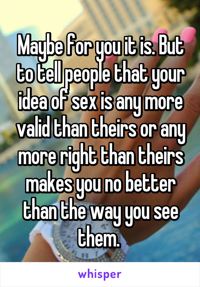 Maybe for you it is. But to tell people that your idea of sex is any more valid than theirs or any more right than theirs makes you no better than the way you see them. 