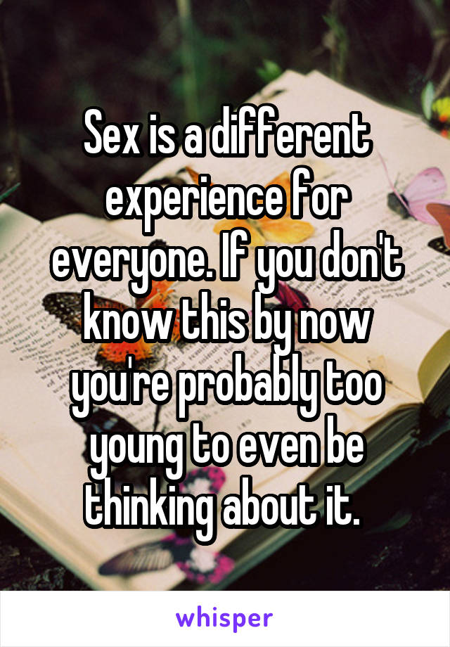 Sex is a different experience for everyone. If you don't know this by now you're probably too young to even be thinking about it. 