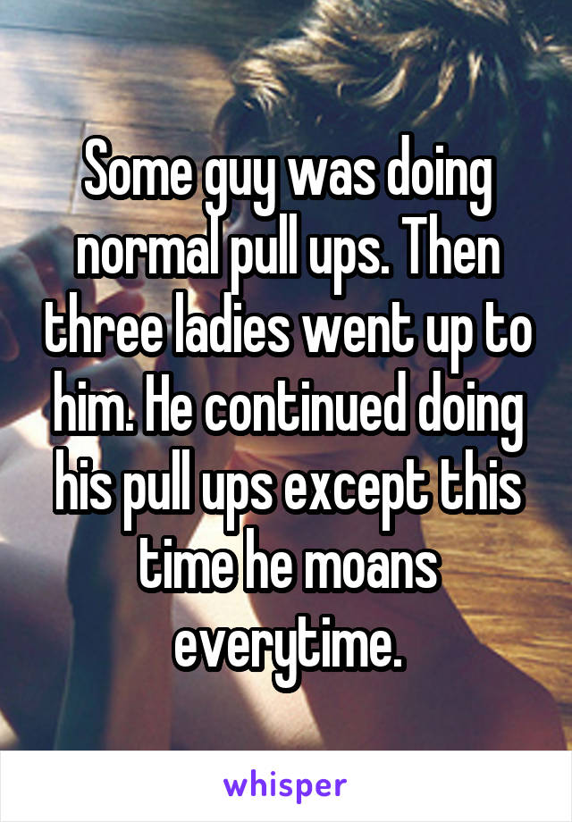 Some guy was doing normal pull ups. Then three ladies went up to him. He continued doing his pull ups except this time he moans everytime.