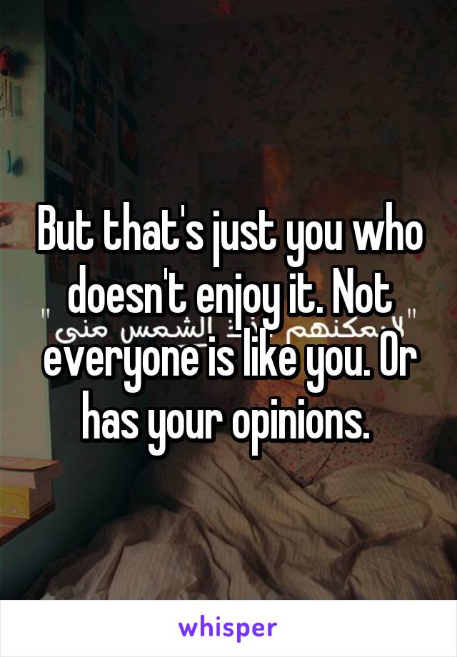 But that's just you who doesn't enjoy it. Not everyone is like you. Or has your opinions. 