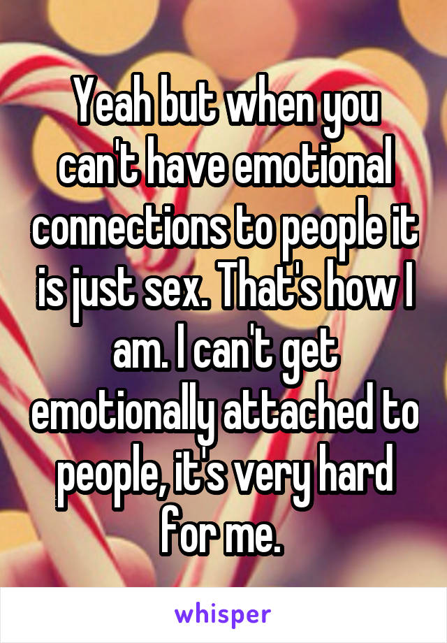 Yeah but when you can't have emotional connections to people it is just sex. That's how I am. I can't get emotionally attached to people, it's very hard for me. 