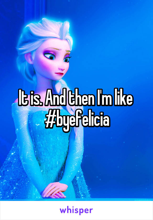 It is. And then I'm like 
#byefelicia