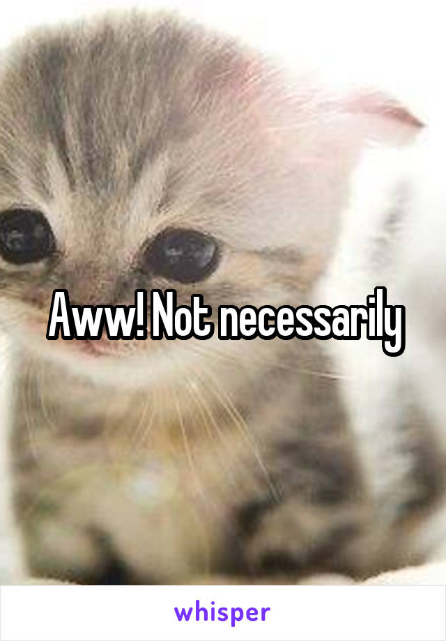 Aww! Not necessarily