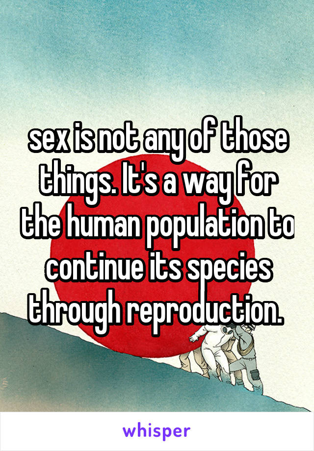 sex is not any of those things. It's a way for the human population to continue its species through reproduction. 