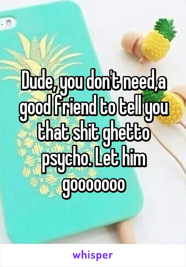 Dude, you don't need,a good friend to tell you that shit ghetto psycho. Let him gooooooo