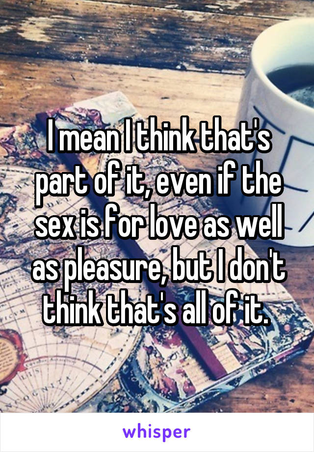 I mean I think that's part of it, even if the sex is for love as well as pleasure, but I don't think that's all of it. 