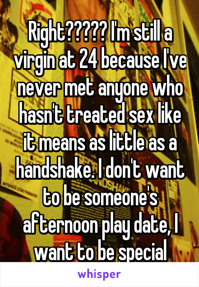 Right????? I'm still a virgin at 24 because I've never met anyone who hasn't treated sex like it means as little as a handshake. I don't want to be someone's afternoon play date, I want to be special