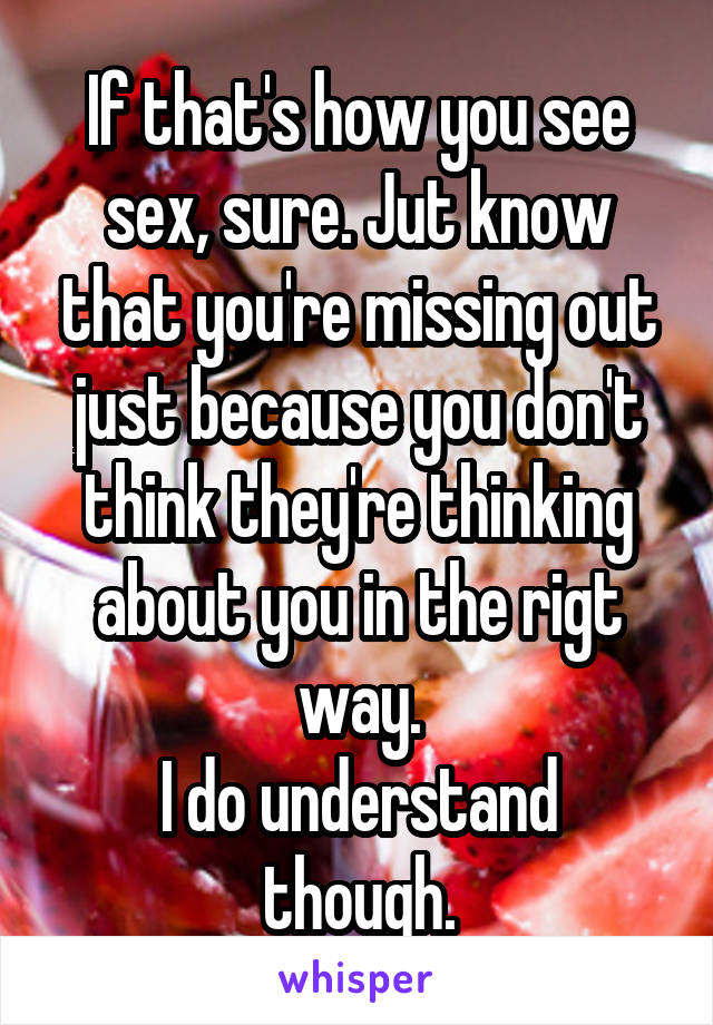 If that's how you see sex, sure. Jut know that you're missing out just because you don't think they're thinking about you in the rigt way.
I do understand though.